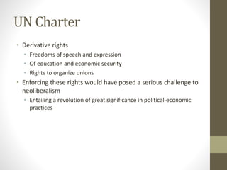 UN Charter
• Derivative rights
• Freedoms of speech and expression
• Of education and economic security
• Rights to organize unions
• Enforcing these rights would have posed a serious challenge to
neoliberalism
• Entailing a revolution of great significance in political-economic
practices
 