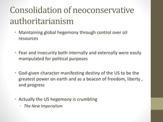 Consolidation of neoconservative
authoritarianism
• Maintaining global hegemony through control over oil
resources
• Fear and insecurity both internally and externally were easily
manipulated for political purposes
• God-given character manifesting destiny of the US to be the
greatest power on earth and as a beacon of freedom, liberty ,
and progress
• Actually the US hegemony is crumbling
• The New Imperialism
 