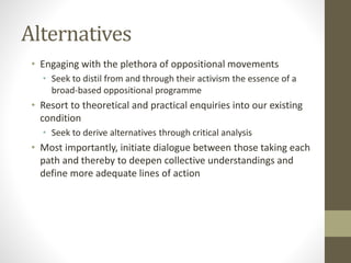 Alternatives
• Engaging with the plethora of oppositional movements
• Seek to distil from and through their activism the essence of a
broad-based oppositional programme
• Resort to theoretical and practical enquiries into our existing
condition
• Seek to derive alternatives through critical analysis
• Most importantly, initiate dialogue between those taking each
path and thereby to deepen collective understandings and
define more adequate lines of action
 