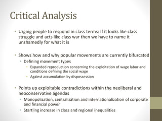 Critical Analysis
• Urging people to respond in class terms: If it looks like class
struggle and acts like class war then we have to name it
unshamedly for what it is
• Shows how and why popular movements are currently bifurcated
• Defining movement types
• Expanded reproduction concerning the exploitation of wage labor and
conditions defining the social wage
• Against accumulation by dispossession
• Points up exploitable contradictions within the neoliberal and
neoconservative agendas
• Monopolization, centralization and internationalization of corporate
and financial power
• Startling increase in class and regional inequalities
 
