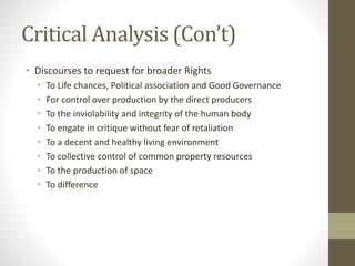 Critical Analysis (Con’t)
• Discourses to request for broader Rights
• To Life chances, Political association and Good Governance
• For control over production by the direct producers
• To the inviolability and integrity of the human body
• To engate in critique without fear of retaliation
• To a decent and healthy living environment
• To collective control of common property resources
• To the production of space
• To difference
 
