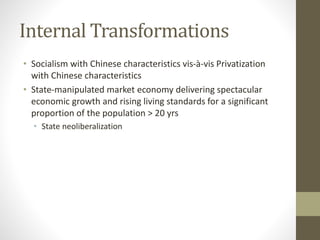Internal Transformations
• Socialism with Chinese characteristics vis-à-vis Privatization
with Chinese characteristics
• State-manipulated market economy delivering spectacular
economic growth and rising living standards for a significant
proportion of the population > 20 yrs
• State neoliberalization
 