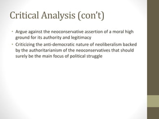 Critical Analysis (con’t)
• Argue against the neoconservative assertion of a moral high
ground for its authority and legitimacy
• Criticizing the anti-democratic nature of neoliberalism backed
by the authoritarianism of the neoconservatives that should
surely be the main focus of political struggle
 