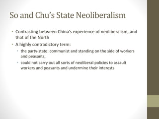 So and Chu’s State Neoliberalism
• Contrasting between China’s experience of neoliberalism, and
that of the North
• A highly contradictory term:
• the party-state: communist and standing on the side of workers
and peasants,
• could not carry out all sorts of neoliberal policies to assault
workers and peasants and undermine their interests
 