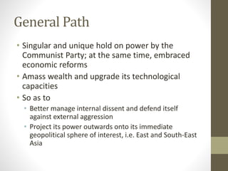 General Path
• Singular and unique hold on power by the
Communist Party; at the same time, embraced
economic reforms
• Amass wealth and upgrade its technological
capacities
• So as to
• Better manage internal dissent and defend itself
against external aggression
• Project its power outwards onto its immediate
geopolitical sphere of interest, i.e. East and South-East
Asia
 