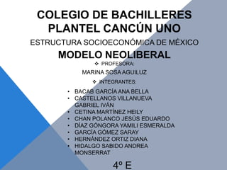 COLEGIO DE BACHILLERES
PLANTEL CANCÚN UNO
ESTRUCTURA SOCIOECONÓMICA DE MÉXICO
MODELO NEOLIBERAL
 PROFESORA:
MARINA SOSA AGUILUZ
 INTEGRANTES:
• BACAB GARCÍA ANA BELLA
• CASTELLANOS VILLANUEVA
GABRIEL IVÁN
• CETINA MARTÍNEZ HEILY
• CHAN POLANCO JESÚS EDUARDO
• DÍAZ GÓNGORA YAMILI ESMERALDA
• GARCÍA GÓMEZ SARAY
• HERNÁNDEZ ORTIZ DIANA
• HIDALGO SABIDO ANDREA
MONSERRAT
4º E
 
