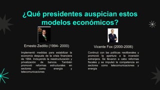 ¿Qué presidentes auspician estos
modelos económicos?
Continuó con las políticas neoliberales y
promovió la apertura a la inversión
extranjera. Se llevaron a cabo reformas
fiscales y se impulsó la competencia en
sectores como telecomunicaciones y
energía
Implementó medidas para estabilizar la
economía después de la crisis financiera
de 1994. Incluyendo la reestructuración y
privatización de bancos. También
promovió reformas estructurales en
sectores como energía y
telecomunicaciones
Ernesto Zedillo (1994- 2000) Vicente Fox (2000-2006)
 