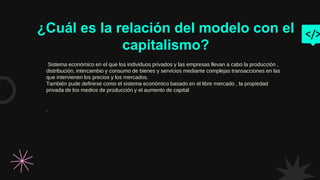 ¿Cuál es la relación del modelo con el
capitalismo?
Sistema económico en el que los individuos privados y las empresas llevan a cabo la producción ,
distribución, intercambio y consumo de bienes y servicios mediante complejas transacciones en las
que intervienen los precios y los mercados.
También pude definirse como el sistema económico basado en el libre mercado , la propiedad
privada de los medios de producción y el aumento de capital
.
 