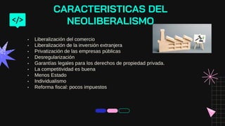 • Liberalización del comercio
• Liberalización de la inversión extranjera
• Privatización de las empresas públicas
• Desregularización
• Garantías legales para los derechos de propiedad privada.
• La competitividad es buena
• Menos Estado
• Individualismo
• Reforma fiscal: pocos impuestos
CARACTERISTICAS DEL
NEOLIBERALISMO
 