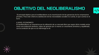 OBJETIVO DEL NEOLIBERALISMO
El principal objetivo para el neoliberalismo es la maximización de las ganancias de los empresarios
privados. Para este criterio la satisfacción de las necesidades sociales no cuenta, lo que cuenta es el
lucro.
A NIVEL ECONOMICO
El Neoliberalismo se caracteriza por la utilización de un mercado libre que según dicho modelo actúa
como una institución perfecta, capaz de generar por sí misma un crecimiento armónico y equilibrado,
con la condición de que no se intervenga en él.
 