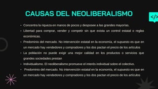 CAUSAS DEL NEOLIBERALISMO
• Concentra la riqueza en manos de pocos y desposee a las grandes mayorías.
• Libertad para comprar, vender y competir sin que exista un control estatal o reglas
económicas.
• Predominio del mercado. No intervención estatal en la economía, el supuesto es que en
un mercado hay vendedores y compradores y los dos pactan el precio de los artículos
• La población no puede exigir una mejor calidad en los productos o servicios que
grandes sociedades prestan
• Individualismo. El neoliberalismo promueve el interés individual sobre el colectivo.
• Predominio del mercado. No intervención estatal en la economía, el supuesto es que en
un mercado hay vendedores y compradores y los dos pactan el precio de los artículos
 