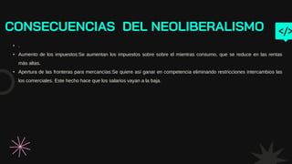 CONSECUENCIAS DEL NEOLIBERALISMO
• .
• Aumento de los impuestos:Se aumentan los impuestos sobre sobre el mientras consumo, que se reduce en las rentas
más altas.
• Apertura de las fronteras para mercancías:Se quiere así ganar en competencia eliminando restricciones intercambios las
los comerciales. Este hecho hace que los salarios vayan a la baja.
 