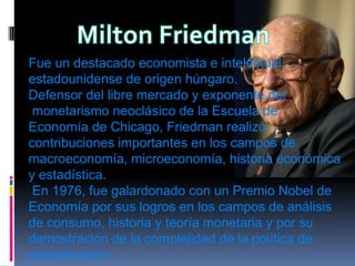 Milton FriedmanFue un destacado economista e intelectual estadounidense de origen húngaro. Defensor del libre mercado y exponente delmonetarismo neoclásico de la Escuela de Economía de Chicago, Friedman realizó contribuciones importantes en los campos de macroeconomía, microeconomía, historia económica y estadística.En 1976, fue galardonado con un Premio Nobel de Economía por sus logros en los campos de análisis de consumo, historia y teoría monetaria y por su demostración de la complejidad de la política de estabilización.