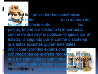 En aquel tiempolas teorías económicas discutían entre dos ideas sobrela manera de fomentar el crecimiento económico en los países: la primera sostenía la importancia central de desarrollar políticas dirigidas por el estado, la segunda por el contrario sostenía que estas acciones gubernamentales implicaban grandes expansiones o contracciones de la oferta monetaria, mismas que a mediano plazo culminaban en procesos de inflación esta inflación se convertía en inestabilidad y esta impedía el crecimiento económico