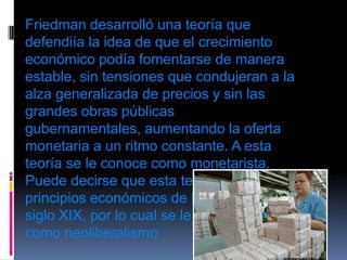 Friedman desarrolló una teoría que defendiía la idea de que el crecimiento económico podía fomentarse de manera estable, sin tensiones que condujeran a la alza generalizada de precios y sin las grandes obras públicas gubernamentales, aumentando la oferta monetaria a un ritmo constante. A esta teoría se le conoce como monetarista. Puede decirse que esta teoría retomó los principios económicos de liberalismo del siglo XIX, por lo cual se le conoce también como neoliberalismo