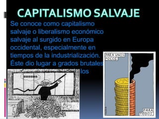 CAPITALISMO SALVAJESe conoce como capitalismo salvaje o liberalismo económico salvaje al surgido en Europa occidental, especialmente en tiempos de la industrialización. Éste dio lugar a grados brutales de explotación humana de los proletarios. 