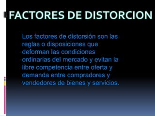 FACTORES DE DISTORCIONLos factores de distorsión son las reglas o disposiciones que deforman las condiciones ordinarias del mercado y evitan la libre competencia entre oferta y demanda entre compradores y vendedores de bienes y servicios.