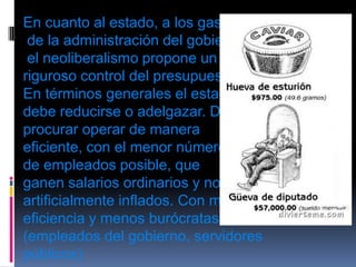 En cuanto al estado, a los gastosde la administración del gobierno,el neoliberalismo propone un riguroso control del presupuesto. En términos generales el estado debe reducirse o adelgazar. Debe procurar operar de manera eficiente, con el menor número de empleados posible, que ganen salarios ordinarios y no artificialmente inflados. Con mas eficiencia y menos burócratas (empleados del gobierno, servidores públicos)