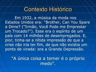 Contexto HistóricoContexto Histórico
Em 1932, a música da moda nos
Estados Unidos era: "Brother, Can You Spare
a Dime? ("Irmão, Você Pode me Emprestar
um Trocado?"). Esse era o espírito de um
país com 14 milhões de desempregados. E,
pior, tinha-se a nítida impressão de que a
crise não iria ter fim, de que não existia um
ponto de virada: era a Grande Depressão.
"A única coisa a temer é o próprio
medo".
 