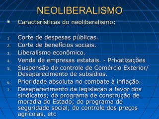 NEOLIBERALISMONEOLIBERALISMO
 Características do neoliberalismoCaracterísticas do neoliberalismo::
1.1. Corte de despesas públicas.Corte de despesas públicas.
2.2. Corte de benefícios sociais.Corte de benefícios sociais.
3.3. Liberalismo econômico.Liberalismo econômico.
4.4. Venda de empresas estatais. - PrivatizaçõesVenda de empresas estatais. - Privatizações
5.5. Suspensão do controle de Comércio Exterior/Suspensão do controle de Comércio Exterior/
Desaparecimento de subsídios.Desaparecimento de subsídios.
6.6. Prioridade absoluta no combate à inflação.Prioridade absoluta no combate à inflação.
7.7. Desaparecimento da legislação a favor dosDesaparecimento da legislação a favor dos
sindicatos; do programa de construção desindicatos; do programa de construção de
moradia do Estado; do programa demoradia do Estado; do programa de
seguridade social; do controle dos preçosseguridade social; do controle dos preços
agrícolas, etcagrícolas, etc
 