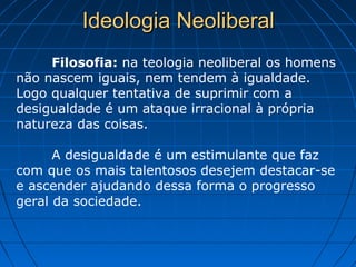 Ideologia NeoliberalIdeologia Neoliberal
Filosofia: na teologia neoliberal os homens
não nascem iguais, nem tendem à igualdade.
Logo qualquer tentativa de suprimir com a
desigualdade é um ataque irracional à própria
natureza das coisas.
A desigualdade é um estimulante que faz
com que os mais talentosos desejem destacar-se
e ascender ajudando dessa forma o progresso
geral da sociedade.
 