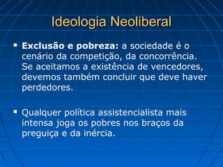 Ideologia NeoliberalIdeologia Neoliberal
 Exclusão e pobreza: a sociedade é o
cenário da competição, da concorrência.
Se aceitamos a existência de vencedores,
devemos também concluir que deve haver
perdedores.
 Qualquer política assistencialista mais
intensa joga os pobres nos braços da
preguiça e da inércia.
 