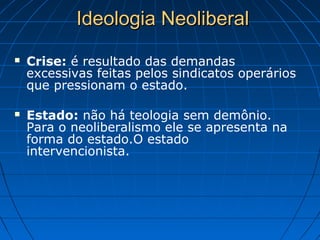 Ideologia NeoliberalIdeologia Neoliberal
 Crise: é resultado das demandas
excessivas feitas pelos sindicatos operários
que pressionam o estado.
 Estado: não há teologia sem demônio.
Para o neoliberalismo ele se apresenta na
forma do estado.O estado
intervencionista.
 