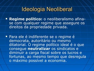 Ideologia NeoliberalIdeologia Neoliberal
 Regime político: o neoliberalismo afina-
se com qualquer regime que assegure os
direitos da propriedade privada.
 Para ele é indiferente se o regime é
democrata, autoritário ou mesmo
ditatorial. O regime político ideal é o que
consegue neutralizar os sindicatos e
diminuir a carga fiscal sobre os lucros e
fortunas, ao mesmo tempo que desregula
o máximo possível a economia.
 