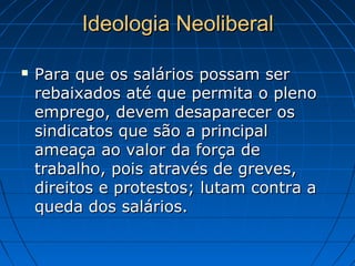  Para que os salários possam serPara que os salários possam ser
rebaixados até que permita o plenorebaixados até que permita o pleno
emprego, devem desaparecer osemprego, devem desaparecer os
sindicatos que são a principalsindicatos que são a principal
ameaça ao valor da força deameaça ao valor da força de
trabalho, pois através de greves,trabalho, pois através de greves,
direitos e protestos; lutam contra adireitos e protestos; lutam contra a
queda dos salários.queda dos salários.
Ideologia NeoliberalIdeologia Neoliberal
 