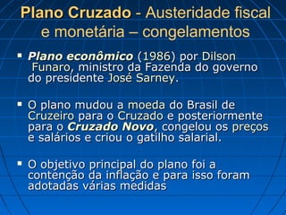 Plano CruzadoPlano Cruzado -- Austeridade fiscal
e monetária – congelamentos
 PPlano econômicolano econômico ((19861986) por) por DilsonDilson
FunaroFunaro, ministro da Fazenda do governo, ministro da Fazenda do governo
do presidentedo presidente José SarneyJosé Sarney..
 O plano mudou aO plano mudou a moedamoeda do Brasil dedo Brasil de
CruzeiroCruzeiro para opara o CruzadoCruzado e posteriormentee posteriormente
para opara o Cruzado NovoCruzado Novo, congelou os, congelou os preçospreços
e salários e criou o gatilho salarial.e salários e criou o gatilho salarial.
 O objetivo principal do plano foi aO objetivo principal do plano foi a
contenção da inflação e para isso foramcontenção da inflação e para isso foram
adotadas várias medidasadotadas várias medidas
 