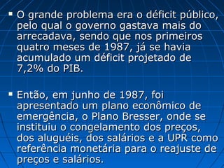  O grande problema era o déficit público,O grande problema era o déficit público,
pelo qual o governo gastava mais dopelo qual o governo gastava mais do
arrecadava, sendo que nos primeirosarrecadava, sendo que nos primeiros
quatro meses de 1987, já se haviaquatro meses de 1987, já se havia
acumulado um déficit projetado deacumulado um déficit projetado de
7,2% do PIB.7,2% do PIB.
 Então, em junho de 1987, foiEntão, em junho de 1987, foi
apresentado um plano econômico deapresentado um plano econômico de
emergência, o Plano Bresser, onde seemergência, o Plano Bresser, onde se
instituiu o congelamento dos preços,instituiu o congelamento dos preços,
dos aluguéis, dos salários e a UPR comodos aluguéis, dos salários e a UPR como
referência monetária para o reajuste dereferência monetária para o reajuste de
preços e salários.preços e salários.
 