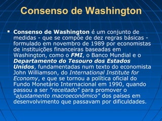 Consenso de Washington
 Consenso de Washington é um conjunto de
medidas - que se compõe de dez regras básicas -
formulado em novembro de 1989 por economistas
de instituições financeiras baseadas em
Washington, como o FMI, o Banco Mundial e o
Departamento do Tesouro dos Estados
Unidos, fundamentadas num texto do economista
John Williamson, do International Institute for
Economy, e que se tornou a política oficial do
Fundo Monetário Internacional em 1990, quando
passou a ser "receitado" para promover o
"ajustamento macroeconômico" dos países em
desenvolvimento que passavam por dificuldades.
 
