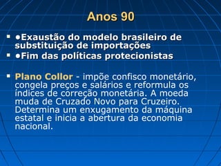 Anos 90Anos 90
 ••Exaustão do modelo brasileiro deExaustão do modelo brasileiro de
substituição de importaçõessubstituição de importações
 ••Fim das políticas protecionistasFim das políticas protecionistas
 Plano Collor - impõe confisco monetário,
congela preços e salários e reformula os
índices de correção monetária. A moeda
muda de Cruzado Novo para Cruzeiro.
Determina um enxugamento da máquina
estatal e inicia a abertura da economia
nacional.
 