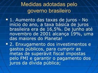 Medidas adotadas pelo
governo brasileiro
 1. Aumento das taxas de juros - No
início do ano, a taxa básica de juros
brasileira era de 16,5%. De junho até
novembro de 2001 alcança 19%, uma
das maiores do Planeta!
 2. Enxugamento dos investimentos e
gastos públicos, para cumprir as
metas de superávit fiscal impostas
pelo FMI e garantir o pagamento dos
juros da dívida pública;
 
