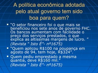 A política econômica adotada
pelo atual governo tem sido
boa para quem?
 “O setor financeiro foi o que mais se
beneficiou nos sete anos de governo FHC.
Os bancos aumentam com facilidade o
preço dos serviços prestados, o que
explica as altíssimas margens de lucro. ”
(Revista “ Isto É”- nº1675)
 “Quem aplicou R$100 na poupança em
agosto de 94, tem hoje, R$324”.
 Quem pediu emprestado a mesma
quantia, deve R$160 mil.”
(Revista “ Isto É”- nº1675)
 