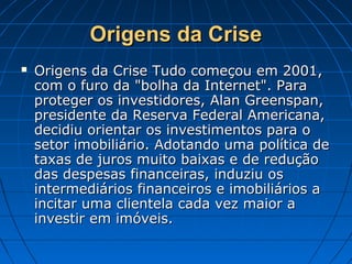 Origens da CriseOrigens da Crise
 Origens da Crise Tudo começou em 2001,Origens da Crise Tudo começou em 2001,
com o furo da "bolha da Internet". Paracom o furo da "bolha da Internet". Para
proteger os investidores, Alan Greenspan,proteger os investidores, Alan Greenspan,
presidente da Reserva Federal Americana,presidente da Reserva Federal Americana,
decidiu orientar os investimentos para odecidiu orientar os investimentos para o
setor imobiliário. Adotando uma política desetor imobiliário. Adotando uma política de
taxas de juros muito baixas e de reduçãotaxas de juros muito baixas e de redução
das despesas financeiras, induziu osdas despesas financeiras, induziu os
intermediários financeiros e imobiliários aintermediários financeiros e imobiliários a
incitar uma clientela cada vez maior aincitar uma clientela cada vez maior a
investir em imóveis.investir em imóveis.
 