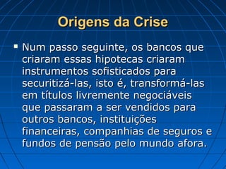Origens da CriseOrigens da Crise
 Num passo seguinte, os bancos queNum passo seguinte, os bancos que
criaram essas hipotecas criaramcriaram essas hipotecas criaram
instrumentos sofisticados parainstrumentos sofisticados para
securitizá-las, isto é, transformá-lassecuritizá-las, isto é, transformá-las
em títulos livremente negociáveisem títulos livremente negociáveis
que passaram a ser vendidos paraque passaram a ser vendidos para
outros bancos, instituiçõesoutros bancos, instituições
financeiras, companhias de seguros efinanceiras, companhias de seguros e
fundos de pensão pelo mundo afora.fundos de pensão pelo mundo afora.
 