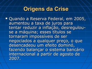 Origens da CriseOrigens da Crise
 Quando a Reserva Federal, em 2005,Quando a Reserva Federal, em 2005,
aumentou a taxa de juros paraaumentou a taxa de juros para
tentar reduzir a inflação, desregulou-tentar reduzir a inflação, desregulou-
se a máquina; esses títulos sese a máquina; esses títulos se
tornaram impossíveis de sertornaram impossíveis de ser
negociados a qualquer preço, o quenegociados a qualquer preço, o que
desencadeou um efeito dominó,desencadeou um efeito dominó,
fazendo balançar o sistema bancáriofazendo balançar o sistema bancário
internacional a partir de agosto deinternacional a partir de agosto de
2007.2007.
 
