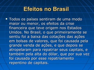 Efeitos no BrasilEfeitos no Brasil
 Todos os países sentiram de uma modoTodos os países sentiram de uma modo
maior ou menor, os efeitos da crisemaior ou menor, os efeitos da crise
financeira que teve origem nos Estadosfinanceira que teve origem nos Estados
Unidos. No Brasil, o que primeiramente seUnidos. No Brasil, o que primeiramente se
sentiu foi a baixa das cotações das açõessentiu foi a baixa das cotações das ações
em bolsas de valores, que foi causada pelaem bolsas de valores, que foi causada pela
grande venda de ações, e que depois segrande venda de ações, e que depois se
atropelaram para repatriar seus capitais, eatropelaram para repatriar seus capitais, e
também pela alta do dólar, que por sua veztambém pela alta do dólar, que por sua vez
foi causada por esse repatriamentofoi causada por esse repatriamento
repentino de capitais.repentino de capitais.
 