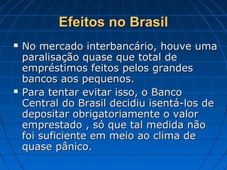 Efeitos no BrasilEfeitos no Brasil
 No mercado interbancário, houve umaNo mercado interbancário, houve uma
paralisação quase que total deparalisação quase que total de
empréstimos feitos pelos grandesempréstimos feitos pelos grandes
bancos aos pequenos.bancos aos pequenos.
 Para tentar evitar isso, o BancoPara tentar evitar isso, o Banco
Central do Brasil decidiu isentá-los deCentral do Brasil decidiu isentá-los de
depositar obrigatoriamente o valordepositar obrigatoriamente o valor
emprestado , só que tal medida nãoemprestado , só que tal medida não
foi suficiente em meio ao clima defoi suficiente em meio ao clima de
quase pânico.quase pânico.
 