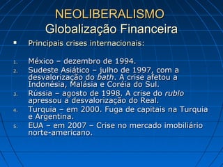 NEOLIBERALISMONEOLIBERALISMO
Globalização FinanceiraGlobalização Financeira
 Principais crises internacionais:Principais crises internacionais:
1.1. México – dezembro de 1994.México – dezembro de 1994.
2.2. Sudeste Asiático – julho de 1997, com aSudeste Asiático – julho de 1997, com a
desvalorização dodesvalorização do bathbath. A crise afetou a. A crise afetou a
Indonésia, Malásia e Coréia do Sul.Indonésia, Malásia e Coréia do Sul.
3.3. Rússia – agosto de 1998. A crise doRússia – agosto de 1998. A crise do rublorublo
apressou a desvalorização do Real.apressou a desvalorização do Real.
4.4. Turquia – em 2000. Fuga de capitais na TurquiaTurquia – em 2000. Fuga de capitais na Turquia
e Argentina.e Argentina.
5.5. EUA – em 2007 – Crise no mercado imobiliárioEUA – em 2007 – Crise no mercado imobiliário
norte-americano.norte-americano.
 