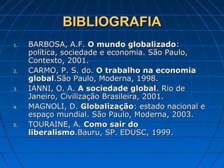 BIBLIOGRAFIABIBLIOGRAFIA
1.1. BARBOSA, A.F.BARBOSA, A.F. O mundo globalizadoO mundo globalizado::
política, sociedade e economia. São Paulo,política, sociedade e economia. São Paulo,
Contexto, 2001.Contexto, 2001.
2.2. CARMO, P. S. do.CARMO, P. S. do. O trabalho na economiaO trabalho na economia
globalglobal.São Paulo, Moderna, 1998..São Paulo, Moderna, 1998.
3.3. IANNI, O. A.IANNI, O. A. A sociedade globalA sociedade global. Rio de. Rio de
Janeiro, Civilização Brasileira, 2001.Janeiro, Civilização Brasileira, 2001.
4.4. MAGNOLI, D.MAGNOLI, D. GlobalizaçãoGlobalização: estado nacional e: estado nacional e
espaço mundial. São Paulo, Moderna, 2003.espaço mundial. São Paulo, Moderna, 2003.
5.5. TOURAINE, A.TOURAINE, A. Como sair doComo sair do
liberalismoliberalismo.Bauru, SP. EDUSC, 1999..Bauru, SP. EDUSC, 1999.
 
