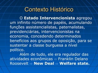 Contexto HistóricoContexto Histórico
O Estado Intervencionista agregou
um infinito número de papéis, acumulando
funções assistencialistas, paternalistas,
previdenciárias, intervencionistas na
economia, concedendo determinados
benefícios aos grupos de oposição, para se
sustentar a classe burguesa a nível
político.
Além de tudo, ele era regulador das
atividades econômicas Franklin Delano⇨
Roosevelt ⇨ New Deal ⇨ Welfare state.
 