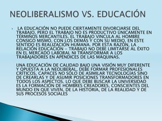     LA EDUCACIÓN NO PUEDE CIERTAMENTE DIVORCIARSE DEL
    TRABAJO, PERO EL TRABAJO NO ES PRODUCTIVO ÚNICAMENTE EN
    TÉRMINOS MERCANTILES. EL TRABAJO VINCULA AL HOMBRE
    CONSIGO MISMO, CON LOS DEMÁS Y CON SU MEDIO, EN ESTE
    SENTIDO ES REALIZACIÓN HUMANA. POR ESTA RAZÓN, LA
    RELACIÓN EDUCACIÓN - TRABAJO NO DEBE LIMITARSE AL ÉXITO
    EN EL MERCADO LABORAL NI TRANSFORMAR A LOS
    TRABAJADORES EN APÉNDICES DE LAS MÁQUINAS.
    UNA EDUCACIÓN DE CALIDAD BAJO UNA VISIÓN MUY DIFERENTE
    Y OPUESTA A LA NEOLIBERAL, DEBE FORMAR PROFESIONALES
    CRÍTICOS, CAPACES NO SÓLO DE ASIMILAR TECNOLOGÍAS SINO
    DE CREARLAS Y DE ASUMIR POSICIONES TRANSFORMADORES EN
    TODOS LOS ASPECTOS. LO QUE DEBE BUSCAR LA UNIVERSIDAD
    ES LA FORMACIÓN DE HOMBRES CREADORES, CONSCIENTES DEL
    MUNDO EN QUE VIVEN, DE LA HISTORIA, DE LA REALIDAD Y DE
    SUS PROCESOS SOCIALES
 