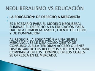    LA EDUCACIÓN: DE DERECHO A MERCANCÍA

    ES NECESARIO PARA EL MODELO NEOLIBERAL
    ELIMINAR EL DERECHO A LA EDUCACIÓN PARA
    HACERLA COMERCIALIZABLE, FUENTE DE LUCRO
    Y DE DOMINACIÓN.
    AL REDUCIR LA EDUCACIÓN A UNA SIMPLE
    MERCANCÍA SE LE DEJA COMO OBJETO DE
    CONSUMO: A ELLA TENDRÁN ACCESO QUIENES
    DISPONGAN DE LOS RECURSOS SUFICIENTES PARA
    COMPRARLA EN LOS TÉRMINOS EN LOS CUALES
    SE OFREZCA EN EL MERCADO.
 