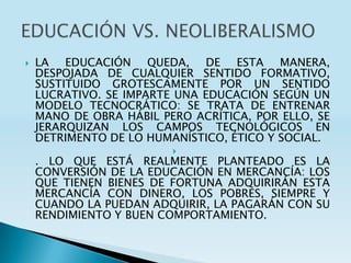    LA EDUCACIÓN QUEDA, DE ESTA MANERA,
    DESPOJADA DE CUALQUIER SENTIDO FORMATIVO,
    SUSTITUIDO GROTESCAMENTE POR UN SENTIDO
    LUCRATIVO. SE IMPARTE UNA EDUCACIÓN SEGÚN UN
    MODELO TECNOCRÁTICO: SE TRATA DE ENTRENAR
    MANO DE OBRA HÁBIL PERO ACRÍTICA, POR ELLO, SE
    JERARQUIZAN LOS CAMPOS TECNOLÓGICOS EN
    DETRIMENTO DE LO HUMANÍSTICO, ÉTICO Y SOCIAL.
                         
    . LO QUE ESTÁ REALMENTE PLANTEADO ES LA
    CONVERSIÓN DE LA EDUCACIÓN EN MERCANCÍA: LOS
    QUE TIENEN BIENES DE FORTUNA ADQUIRIRÁN ESTA
    MERCANCÍA CON DINERO, LOS POBRES, SIEMPRE Y
    CUANDO LA PUEDAN ADQUIRIR, LA PAGARÁN CON SU
    RENDIMIENTO Y BUEN COMPORTAMIENTO.
 