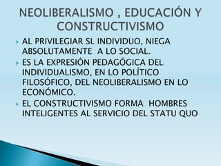    AL PRIVILEGIAR SL INDIVIDUO, NIEGA
    ABSOLUTAMENTE A LO SOCIAL.
   ES LA EXPRESIÓN PEDAGÓGICA DEL
    INDIVIDUALISMO, EN LO POLÍTICO
    FILOSÓFICO, DEL NEOLIBERALISMO EN LO
    ECONÓMICO.
   EL CONSTRUCTIVISMO FORMA HOMBRES
    INTELIGENTES AL SERVICIO DEL STATU QUO
 