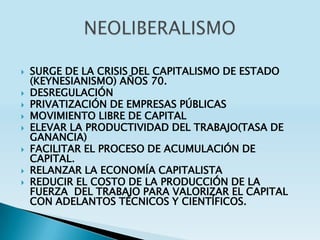    SURGE DE LA CRISIS DEL CAPITALISMO DE ESTADO
    (KEYNESIANISMO) AÑOS 70.
   DESREGULACIÓN
   PRIVATIZACIÓN DE EMPRESAS PÚBLICAS
   MOVIMIENTO LIBRE DE CAPITAL
   ELEVAR LA PRODUCTIVIDAD DEL TRABAJO(TASA DE
    GANANCIA)
   FACILITAR EL PROCESO DE ACUMULACIÓN DE
    CAPITAL.
   RELANZAR LA ECONOMÍA CAPITALISTA
   REDUCIR EL COSTO DE LA PRODUCCIÓN DE LA
    FUERZA DEL TRABAJO PARA VALORIZAR EL CAPITAL
    CON ADELANTOS TÉCNICOS Y CIENTÍFICOS.
 