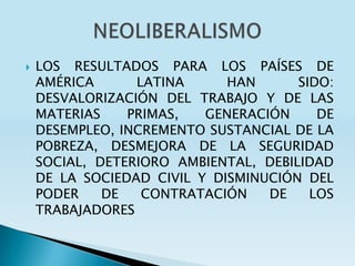    LOS RESULTADOS PARA LOS PAÍSES DE
    AMÉRICA      LATINA      HAN      SIDO:
    DESVALORIZACIÓN DEL TRABAJO Y DE LAS
    MATERIAS    PRIMAS,   GENERACIÓN     DE
    DESEMPLEO, INCREMENTO SUSTANCIAL DE LA
    POBREZA, DESMEJORA DE LA SEGURIDAD
    SOCIAL, DETERIORO AMBIENTAL, DEBILIDAD
    DE LA SOCIEDAD CIVIL Y DISMINUCIÓN DEL
    PODER    DE   CONTRATACIÓN    DE    LOS
    TRABAJADORES
 