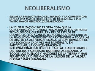   ELEVAR LA PRODUCTIVIDAD DEL TRABAJO Y LA COMPETIVIDAD
    GENERA UNA MAYOR PRODUCCIÓN DE MERCANCÍAS Y POR
    TANTO MAYOR MERCADO.(GLOBALIZACIÓN)

   LA "GLOBALIZACIÓN" NO ES OTRA COSA QUE LA
    CONCENTRACIÓN Y HOMOGE-NEIZACIÓN DE LOS PATRONES
    TECNOLÓGICOS, CULTURALES Y DE LOS ESTILOS DE
    DESARROLLO. LOS AVANCES TECNOLÓGICOS RESULTADO DE
    LA REVOLUCIÓN TECNOCIENTÍFICA EXTENDIDOS A TODAS LAS
    ESFERAS DE LA ACTIVIDAD HUMANA, LA CONFORMACIÓN DE
    UNA ECONOMÍA CADA VEZ MÁS MUNDIAL Y, EN
    PARTICULAR, LA CONCENTRACIÓN E
    INTERNACIONALIZACIÓN DEL CAPITAL, HAN BORRADO
    DISTANCIAS Y SUPERADO BARRERAS ACERCANDO A
    TODOS LOS PUEBLOS Y NACIONES DE LA TIERRA Y HAN
    PERMITIDO LA DIFUSIÓN DE LA ILUSIÓN DE LA "ALDEA
    GLOBAL" MACLUHANIANA
 
